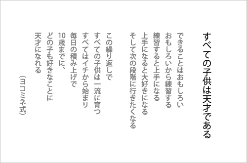 すべての子どもは天才である。　できることはおもしろい、おもしろいから練習する、練習すると上手になる。上手になると大好きになる。そして次の段階に行きたくなる。この繰り返しで、すべての子どもは一流に育つ。すべてはイチから始まり毎日の積み上げで10歳までに、どの